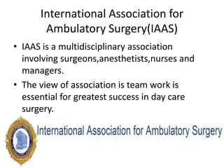 International Association for
Ambulatory Surgery(IAAS)
• IAAS is a multidisciplinary association
involving surgeons,anesthetists,nurses and
managers.
• The view of association is team work is
essential for greatest success in day care
surgery.
 