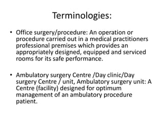 Terminologies:
• Office surgery/procedure: An operation or
procedure carried out in a medical practitioners
professional premises which provides an
appropriately designed, equipped and serviced
rooms for its safe performance.
• Ambulatory surgery Centre /Day clinic/Day
surgery Centre / unit, Ambulatory surgery unit: A
Centre (facility) designed for optimum
management of an ambulatory procedure
patient.
 