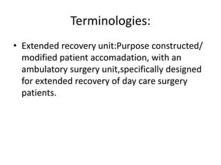 Terminologies:
• Extended recovery unit:Purpose constructed/
modified patient accomadation, with an
ambulatory surgery unit,specifically designed
for extended recovery of day care surgery
patients.
 