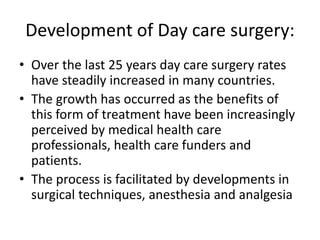 Development of Day care surgery:
• Over the last 25 years day care surgery rates
have steadily increased in many countries.
• The growth has occurred as the benefits of
this form of treatment have been increasingly
perceived by medical health care
professionals, health care funders and
patients.
• The process is facilitated by developments in
surgical techniques, anesthesia and analgesia
 
