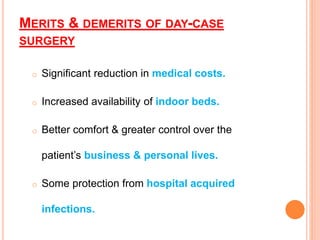 MERITS & DEMERITS OF DAY-CASE
SURGERY
o Significant reduction in medical costs.
o Increased availability of indoor beds.
o Better comfort & greater control over the
patient’s business & personal lives.
o Some protection from hospital acquired
infections.
 