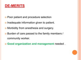 DE-MERITS
 Poor patient and procedure selection
 Inadequate information given to patient.
 Morbidity from anesthesia and surgery.
 Burden of care passed to the family members /
community worker.
 Good organization and management needed .
 