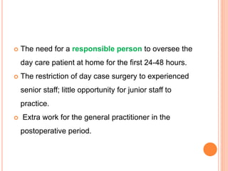  The need for a responsible person to oversee the
day care patient at home for the first 24-48 hours.
 The restriction of day case surgery to experienced
senior staff; little opportunity for junior staff to
practice.
 Extra work for the general practitioner in the
postoperative period.
 