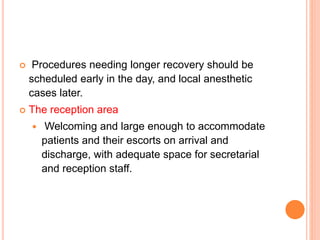  Procedures needing longer recovery should be
scheduled early in the day, and local anesthetic
cases later.
 The reception area
 Welcoming and large enough to accommodate
patients and their escorts on arrival and
discharge, with adequate space for secretarial
and reception staff.
 