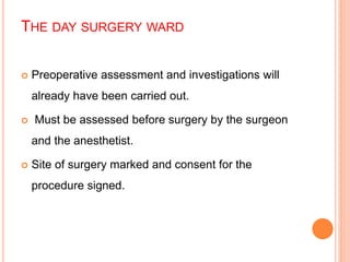 THE DAY SURGERY WARD
 Preoperative assessment and investigations will
already have been carried out.
 Must be assessed before surgery by the surgeon
and the anesthetist.
 Site of surgery marked and consent for the
procedure signed.
 