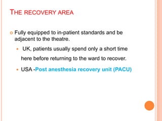 THE RECOVERY AREA
 Fully equipped to in-patient standards and be
adjacent to the theatre.
 UK, patients usually spend only a short time
here before returning to the ward to recover.
 USA -Post anesthesia recovery unit (PACU)
 
