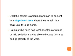  Until the patient is ambulant and can to be sent
to a step-down area where they remain in a
chair until fit to go home.
 Patients who have had local anesthesia with no
or mild sedation may be able to bypass this area
and go straight to the ward.
 