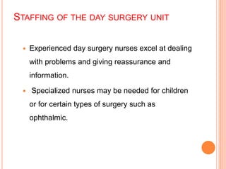 STAFFING OF THE DAY SURGERY UNIT
 Experienced day surgery nurses excel at dealing
with problems and giving reassurance and
information.
 Specialized nurses may be needed for children
or for certain types of surgery such as
ophthalmic.
 