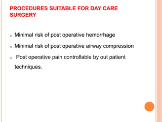 PROCEDURES SUITABLE FOR DAY CARE
SURGERY
o Minimal risk of post operative hemorrhage
o Minimal risk of post operative airway compression
o Post operative pain controllable by out patient
techniques.
 