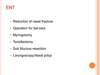 ENT
 Reduction of nasal fracture
 Operation for bat ears
 Myringotomy
 Tonsillectomy
 Sub Mucous resection
 Laryngoscopy,Nasal polyp
 