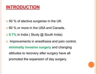INTRODUCTION
 50 % of elective surgeries in the UK.
 60 % or more in the USA and Canada.
 9.7% in India ( Study @ South India)
 Improvements in anesthesia and pain control,
minimally invasive surgery and changing
attitudes to recovery after surgery have all
promoted the expansion of day surgery.
 