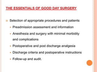 THE ESSENTIALS OF GOOD DAY SURGERY
 Selection of appropriate procedures and patients
 Preadmission assessment and information
 Anesthesia and surgery with minimal morbidity
and complications
 Postoperative and post discharge analgesia
 Discharge criteria and postoperative instructions
 Follow-up and audit.
 