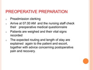 PREOPERATIVE PREPARATION
o Preadmission clerking
o Arrive at 07.00 AM and the nursing staff check
their preoperative medical questionnaire
o Patients are weighed and their vital signs
recorded
o The expected routing and length of stay are
explained again to the patient and escort,
together with advice concerning postoperative
pain and recovery.
 