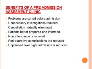 BENEFITS OF A PRE ADMISSION
ASSESMENT CLINIC
o Problems are sorted before admission
o Unnecessary investigations reduced
o Cancellation virtually eliminated
o Patients better prepared and informed
o Non attendance is reduced
o Peri-operative complications are reduced
o Unplanned over night admission is reduced.
 