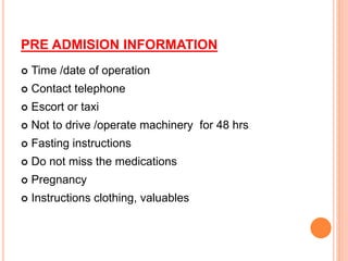 PRE ADMISION INFORMATION
 Time /date of operation
 Contact telephone
 Escort or taxi
 Not to drive /operate machinery for 48 hrs
 Fasting instructions
 Do not miss the medications
 Pregnancy
 Instructions clothing, valuables
 