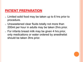 PATIENT PREPARATION
o Limited solid food may be taken up to 6 hrs prior to
procedure.
o Unsweetened clear fluids totally not more than
200ml per hour in adults may be taken 2hrs prior.
o For infants breast milk may be given 4 hrs prior,
only medications or water ordered by anesthetist
should be taken 3hrs prior.
 