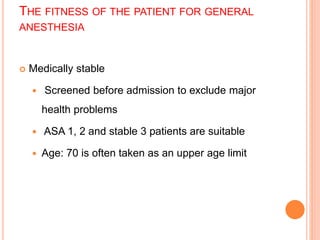 THE FITNESS OF THE PATIENT FOR GENERAL
ANESTHESIA
 Medically stable
 Screened before admission to exclude major
health problems
 ASA 1, 2 and stable 3 patients are suitable
 Age: 70 is often taken as an upper age limit
 