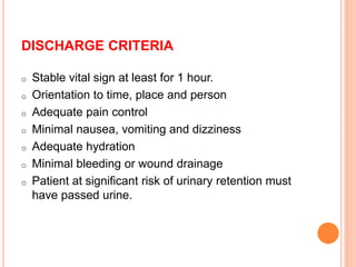DISCHARGE CRITERIA
o Stable vital sign at least for 1 hour.
o Orientation to time, place and person
o Adequate pain control
o Minimal nausea, vomiting and dizziness
o Adequate hydration
o Minimal bleeding or wound drainage
o Patient at significant risk of urinary retention must
have passed urine.
 
