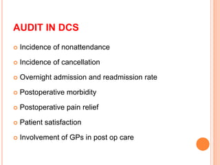 AUDIT IN DCS
 Incidence of nonattendance
 Incidence of cancellation
 Overnight admission and readmission rate
 Postoperative morbidity
 Postoperative pain relief
 Patient satisfaction
 Involvement of GPs in post op care
 