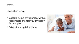 Continue…
• Suitable home environment with a
responsible, mentally & physically
fit care giver
• Drive at a hospital < 1 hour
Social criteria:
 