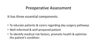 Preoperative Assessment
It has three essential components:
• To educate patients & carers regarding day surgery pathways
• Well-informed & well-prepared patient
• To identify medical risk factors, promote health & optimize
the patient's condition
 