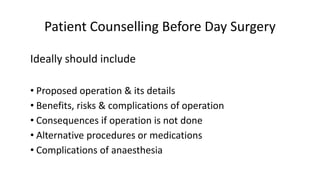 Patient Counselling Before Day Surgery
Ideally should include
• Proposed operation & its details
• Benefits, risks & complications of operation
• Consequences if operation is not done
• Alternative procedures or medications
• Complications of anaesthesia
 