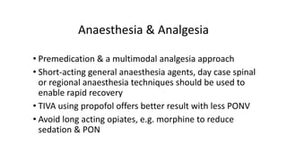 Anaesthesia & Analgesia
• Premedication & a multimodal analgesia approach
• Short-acting general anaesthesia agents, day case spinal
or regional anaesthesia techniques should be used to
enable rapid recovery
• TIVA using propofol offers better result with less PONV
• Avoid long acting opiates, e.g. morphine to reduce
sedation & PON
 