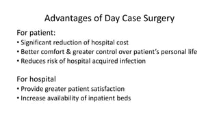 Advantages of Day Case Surgery
For patient:
• Significant reduction of hospital cost
• Better comfort & greater control over patient’s personal life
• Reduces risk of hospital acquired infection
For hospital
• Provide greater patient satisfaction
• Increase availability of inpatient beds
 