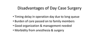 Disadvantages of Day Case Surgery
• Timing delay in operation day due to long queue
• Burden of care passed on to family members
• Good organization & management needed
• Morbidity from anesthesia & surgery
 
