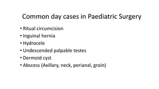 Common day cases in Paediatric Surgery
• Ritual circumcision
• Inguinal hernia
• Hydrocele
• Undescended palpable testes
• Dermoid cyst
• Abscess (Axillary, neck, perianal, groin)
 