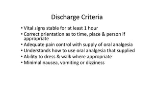 Discharge Criteria
• Vital signs stable for at least 1 hour
• Correct orientation as to time, place & person if
appropriate
• Adequate pain control with supply of oral analgesia
• Understands how to use oral analgesia that supplied
• Ability to dress & walk where appropriate
• Minimal nausea, vomiting or dizziness
 