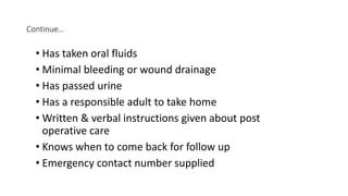 Continue…
• Has taken oral fluids
• Minimal bleeding or wound drainage
• Has passed urine
• Has a responsible adult to take home
• Written & verbal instructions given about post
operative care
• Knows when to come back for follow up
• Emergency contact number supplied
 