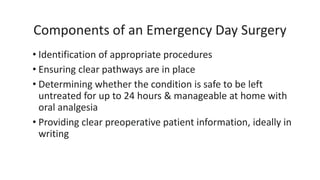 Components of an Emergency Day Surgery
• Identification of appropriate procedures
• Ensuring clear pathways are in place
• Determining whether the condition is safe to be left
untreated for up to 24 hours & manageable at home with
oral analgesia
• Providing clear preoperative patient information, ideally in
writing
 