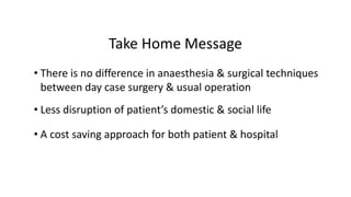 Take Home Message
• There is no difference in anaesthesia & surgical techniques
between day case surgery & usual operation
• Less disruption of patient’s domestic & social life
• A cost saving approach for both patient & hospital
 