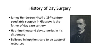 History of Day Surgery
• James Henderson Nicoll a 19th century
paediatric surgeon in Glasgow, is the
father of day case surgery
• Has nine thousand day surgeries in his
dispensary
• Believed in inpatient care to be waste of
resources
 