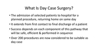 What Is Day Case Surgery?
• The admission of selected patients to hospital for a
planned procedure, returning home on same day
• It extends from first contact to final discharge of a patient
• Success depends on each component of this pathway that
will be safe, efficient & performed in sequence
• Over 200 procedures are now considered to be suitable as
day case
 