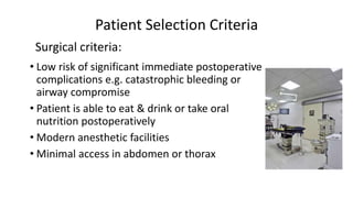 Patient Selection Criteria
• Low risk of significant immediate postoperative
complications e.g. catastrophic bleeding or
airway compromise
• Patient is able to eat & drink or take oral
nutrition postoperatively
• Modern anesthetic facilities
• Minimal access in abdomen or thorax
Surgical criteria:
 