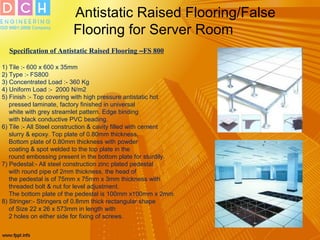 Antistatic Raised Flooring/False
Flooring for Server Room
Specification of Antistatic Raised Flooring –FS 800
1) Tile :- 600 x 600 x 35mm
2) Type :- FS800
3) Concentrated Load :- 360 Kg
4) Uniform Load :- 2000 N/m2
5) Finish :- Top covering with high pressure antistatic hot
pressed laminate, factory finished in universal
white with grey streamlet pattern. Edge binding
with black conductive PVC beading.
6) Tile :- All Steel construction & cavity filled with cement
slurry & epoxy. Top plate of 0.80mm thickness,
Bottom plate of 0.80mm thickness with powder
coating & spot welded to the top plate in the
round embossing present in the bottom plate for sturdily.
7) Pedestal:- All steel construction zinc plated pedestal
with round pipe of 2mm thickness, the head of
the pedestal is of 75mm x 75mm x 3mm thickness with
threaded bolt & nut for level adjustment.
The bottom plate of the pedestal is 100mm x100mm x 2mm.
8) Stringer:- Stringers of 0.8mm thick rectangular shape
of Size 22 x 26 x 573mm in length with
2 holes on either side for fixing of screws.
 