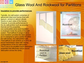 Glass Wool And Rockwool for Partitions
Insulation to provide performances
Typically, dry wall system comprises of
galvanized steel stud frames lined with
gypsum, cement or calcium silicate
boards on each sides of the frames.
However, to provide performances to
the dry wall partition such as acoustic,
thermal and fire properties,
non-combustible stone wool insulation
is employed inside the cavity of the wall
system. ThermalRock S range of stone
wool insulation provides the ideal solution
as it is designed to give a perfect fit within
the wall frames. Dry wall partition with
ThermalRock S can achieve up to STC 56
sound transmission value with varying
configurations of the dry wall system.
This is due to its excellent sound absorption
properties that effectively reduce sound
attenuation across the cavity.
RockWool
Glass wool
RockWoolRockWool
used in
Partiton
 