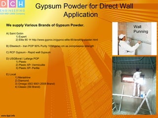 Gypsum Powder for Direct Wall
Application
We supply Various Brands of Gypsum Powder.
A) Saint Gobin
1) Expert
2) Elite 90  http://www.gyproc.in/gyproc-elite-90-leveling-plaster.html
B) Elteetech - Iran POP 90% Purity 105Kgs/sq cm as compressive strength
C) RCF Gypsum - Rapid wall Gypsum
D) USGBoral / Lafarge POP
1) Plasto
2) Plasto XP- Vermiculite
3) Plasto XP- Perlite
E) Local
1) Merashine
2) Diamond.
3) Omega (ISO 9001:2008 Brand)
4) Classic (ISI Brand)
Wall
Punning
 