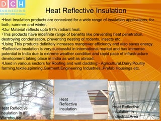 Heat Reflective Insulation
•Heat Insulation products are conceived for a wide range of insulation applications, for
both, summer and winter.
•Our Material reflects upto 97% radiant heat.
•This products have indefinite range of benefits like preventing heat penetration,
destroying condensation, preventing nesting of rodents, insects etc.
•Using This products definitely increases manpower efficiency and also saves energy.
•Reflective insulation is very successful in international market and has immense
potential in India due to extreme weather condition and rapid pace of infrastructure
development taking place in India as well as abroad.
•Used in various sectors for Roofing and wall cladding:- Agricultural,Dairy,Poultry
farming,textile,spinning,Garment,Engineering Industries.,Prefab Housings etc.
Heat
Reflective
InsulationHeat Reflective
Insulation In a
Warehouse
Heat Reflective
Insulation In
Industrial Area
 