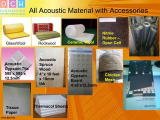 All Acoustic Material with Accessories
GlassWool Rockwool Ceramic Wool
Nitrile
Rubber –
Open Cell
Acoustic
Gypsum Tile
595 x 595 x
12.5mm
Acoustic
Spruce
Wood
4”x 10 feet
x 18mm
thk
Acoustic
Gypsum
Board
4’x8’x12.5mm
Chicken
Mesh
30 G Jale
Tissue
Paper
Thermacol Sheets
 