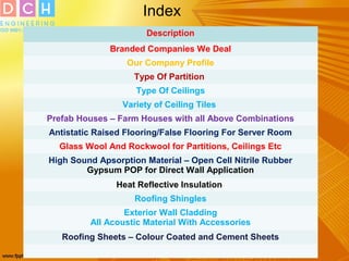Index
Description
Branded Companies We Deal
Our Company Profile
Type Of Partition
Type Of Ceilings
Variety of Ceiling Tiles
Prefab Houses – Farm Houses with all Above Combinations
Antistatic Raised Flooring/False Flooring For Server Room
Glass Wool And Rockwool for Partitions, Ceilings Etc
High Sound Apsorption Material – Open Cell Nitrile Rubber
Gypsum POP for Direct Wall Application
Heat Reflective Insulation
Roofing Shingles
Exterior Wall Cladding
All Acoustic Material With Accessories
Roofing Sheets – Colour Coated and Cement Sheets
 