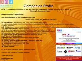 Companies Profile
We Day Ch Engineering Established in the year 1989 an ISO 9001:2008 Certified Company which works on the principle of
“Planning To Execution of Project”
We are specialized in Prefab Housing.
 For Planning Purpose we have our own Architect Team
Product Range For Dry Wall / Partitions and Ceiling:-
1) Gypsum Boards:- (Saint Gobin or USG Boral Gypsum boards-Lafarge brand)
All types of Gypsum Boards - 8mm and 12.5mm thk, Fire block boards, Fiber board, Moisture block boards(MR), Acoustic boards
(Eco Block Boards)etc..
2) GI Metal Sections:- Branded and Local Partition GI metal Sections 50/70/90/148mm and Branded and Local Std Ceiling GI metal sections
3) T - Grids and Grid Tiles of various Companies.
4) POP Direct Wall Application Branded :-Saint Gobin 1) Expert and 2) Elight 90 , RCF
Elteetech. Plasto XP- Perlite and Plasto XP- Vermiculite Local Brand JCM,Merashine,Diamond.
5) Rockwool and Glass Wool.(Rockwool India Ltd...Malaysian Brand or TWIGA)
6) Cement Particle Boards-Aerocon Solid Panels and Vishaka Boards
7) MDF Boards and Particle Boards
8) Antistatic False Flooring/Raised Flooring for Server Rooms etc..)
9) Trap Doors/Access Panels
10) Jointing Compound, Paper Tapes, Fiber Tape, Metal Corner Tape.
11) Silicon Sealants.(Hilti,Waker,Resonol etc)
12) Hardware for Dry Walls/Partitions and Ceiling.
13)Heat Reflective Insulation.
14) Roofing Shingles
We will be Happy to serve you with any of the above Product.
Waiting for your Positive and Favorable Response.
Thanks and Regards.
Mr Rahul Salla (MR)
 