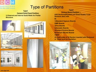 Type of Partitions
Type1
Cement Solid Panel Partition
1) External and Internal Solid Walls for Prefab
Structure.
Type2
Various Board Partition :-
A)GI Sections(Branded and Good Quality Local
Sections also) with
B)
1)Standard Gypsum Boards
2)MR Boards
3)Fire Boards
4)Acoustic Boards
5)Cement Particle Boards
6)Calcium Silicate Boards
7)MDF
On Both sides of GI Section inserted with Rockwool
or Glass wool as Insulation.
 