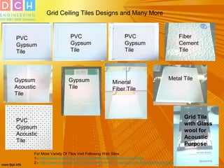 Grid Ceiling Tiles Designs and Many More
For More Variety Of Tiles Visit Following Web Sites
1:- http://www.armstrong.com/residential-ceilings/products/ceilings
2:- http://www.usgboral.com/content/usgcom/en_india/products-solutions/products/ceilings.html
PVC
Gypsum
Tile
PVC
Gypsum
Tile
PVC
Gypsum
Tile
Fiber
Cement
Tile
Metal Tile
Mineral
Fiber Tile
Gypsum
Tile
Gypsum
Acoustic
Tile
PVC
Gypsum
Acoustic
Tile
Grid Tile
with Glass
wool for
Acoustic
Purpose
 