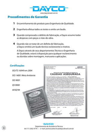 www.daycobrasil.com.br

    Procedimentos de Garantia
        1   Encaminhamento do produto para Engenharia de Qualidade.

        2   Engenharia efetua todos os testes e emite um laudo.

        3   Quando comprovado o defeito de fabricação, a Dayco assume todas
            as despesas com peças e mão-de-obra.

        4   Quando não se tratar de um defeito de fabricação,
            a Dayco emitirá um laudo técnico esclarecento o motivo.
            A Dayco através de seus departamentos Técnico e Engenharia
            de Qualidade, estará à disposição para qualquer esclarecimento
            ou dúvidas sobre montagem, manuseio e aplicações.



     Certificações
       ISO/TS 16949 em 2004

       ISO 14001 Meio Ambiente

       ISO 9001

       QS 9000

       AVSQ’94




                                   Departamento de Assistência Técnica
6                  tel (11) 3262 4770 • e-mail: promocaotecnica@daycobrasil.com.br
 