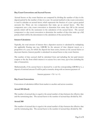 Page 1 of 5
Day Count Conventions and Accrual Factors
Accrual factors or day count fractions are computed by dividing the number of days in the
deposit period by the number of days in a year. An accrual method or day count convention
is used to calculate an accrual factor, which represents the fraction of a year a given period
accounts for. There are two components that make up an accrual factor. The first
component uses a day count convention to determine how many days fall in the accrual
period, which will be the numerator in the calculation of the accrual factor. The second
component is a day count convention to determine the number of days that make up a full
period, which will be the denominator in the calculation of the accrual factor.
Interest Calculation
Typically, the total amount of interest that a depositor receives is calculated by multiplying
the applicable floating rate (say, LIBOR) by the amount of time (deposit tenor), as a
proportion of a year, for which the deposit has been active, known as the accrual factor or
daycount fraction. Interest payable is calculated via annual factor or day count fraction.
The number of days accrued shall be calculated from and including the last paid interest
coupon or the day from which interest is to accrue for a new issue, up to but excluding the
date of transaction.
Mathematically, if the accrual factor is denoted by α and the corresponding LIBOR by L, a
deposit of notional amount N will be paid at maturity along with an interest payment of:
Interest payment = N × α × L
Day Count Conventions
Convention of calculation differs from market to another and across countries.
Actual/365 (fixed)
The number of accrued days is equal to the actual number of days between the effective date
and the terminating date. The accrual factor is the number of accrued days divided by 365.
Actual/360
The number of accrued days is equal to the actual number of days between the effective date
and the terminating date. The accrual factor is the number of accrued days divided by 360.
 