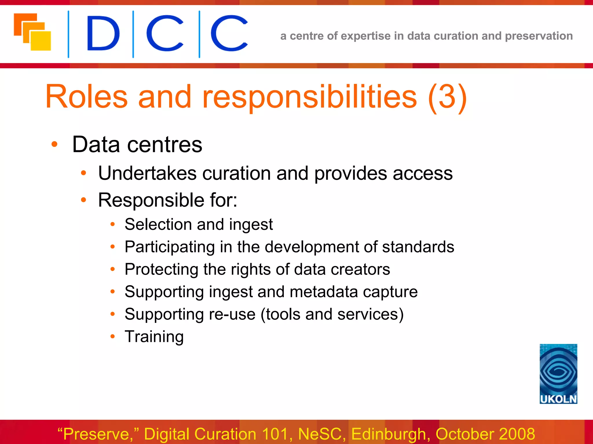 Roles and responsibilities (3) Data centres Undertakes curation and provides access  Responsible for: Selection and ingest Participating in the development of standards Protecting the rights of data creators Supporting ingest and metadata capture Supporting re-use (tools and services) Training 