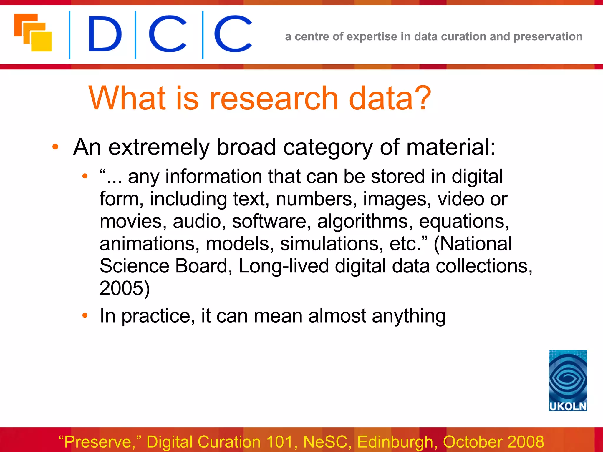What is research data? An extremely broad category of material: “... any information that can be stored in digital form, including text, numbers, images, video or movies, audio, software, algorithms, equations, animations, models, simulations, etc.” (National Science Board, Long-lived digital data collections, 2005) In practice, it can mean almost anything 